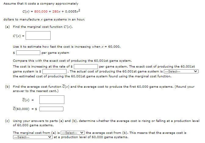 (a) Find the marginal cost function C'(x).
C'(x)
Use it to estimate how fast the cost is increasing when x = 60,000.
| per game system
Compare this with the exact cost of producing the 60,001st game system.
The cost is increasing at the rate of $ |
game system is $|
the estimated cost of producing the 60,001st game system found using the marginal cost function.
| per game system. The exact cost of producing the 60,001st
J. The actual cost of producing the 60,001st game system is --Select--
(b) Find the average cost function C(x) and the average cost to produce the first 60,000 game systems. (Round your
answer to the nearest cent.)
C(x)
C(60,000) - $
(c) Using your answers to parts (a) and (b), determine whether the average cost is rising or falling at a production level
of 60,000 game systems.
