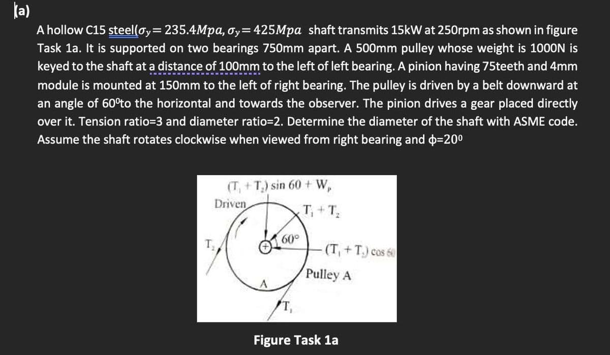 (a)
A hollow C15 steel(oy= 235.4Mpa, oy=425Mpa shaft transmits 15kW at 250rpm as shown in figure
Task 1a. It is supported on two bearings 750mm apart. A 500mm pulley whose weight is 1000N is
keyed to the shaft at a distance of 100mm to the left of left bearing. A pinion having 75teeth and 4mm
module is mounted at 150mm to the left of right bearing. The pulley is driven by a belt downward at
an angle of 60°to the horizontal and towards the observer. The pinion drives a gear placed directly
over it. Tension ratio=3 and diameter ratio=2. Determine the diameter of the shaft with ASME code.
Assume the shaft rotates clockwise when viewed from right bearing and $=20⁰
(T₁+T₂) sin 60+ W,
60⁰
(T₁+T₂.) cos 60
Driven
T₁+T₂
Pulley A
Figure Task 1a