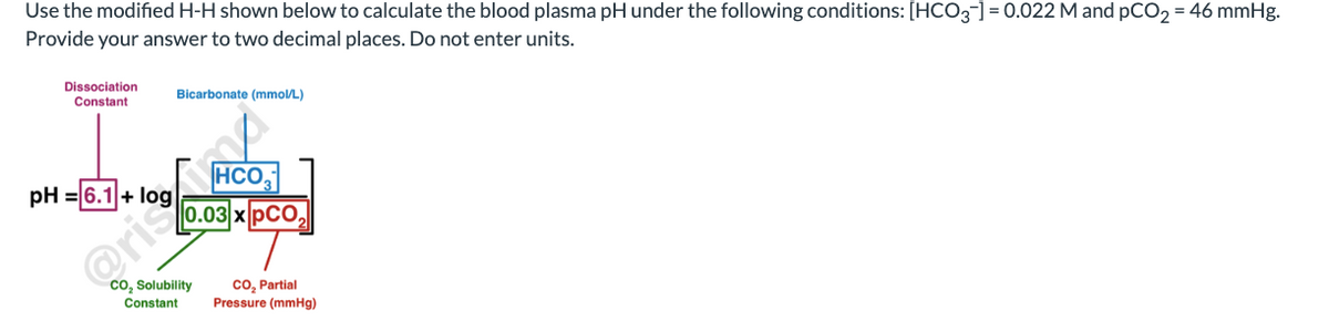 Use the modified H-H shown below to calculate the blood plasma pH under the following conditions: [HCO3-] = 0.022 M and pCO₂ = 46 mmHg.
Provide your answer to two decimal places. Do not enter units.
Dissociation
Constant
pH = 6.1
Bicarbonate (mmol/L)
HCO
0.03 x PCO₂
CO₂ Solubility
Constant
CO₂ Partial
Pressure (mmHg)