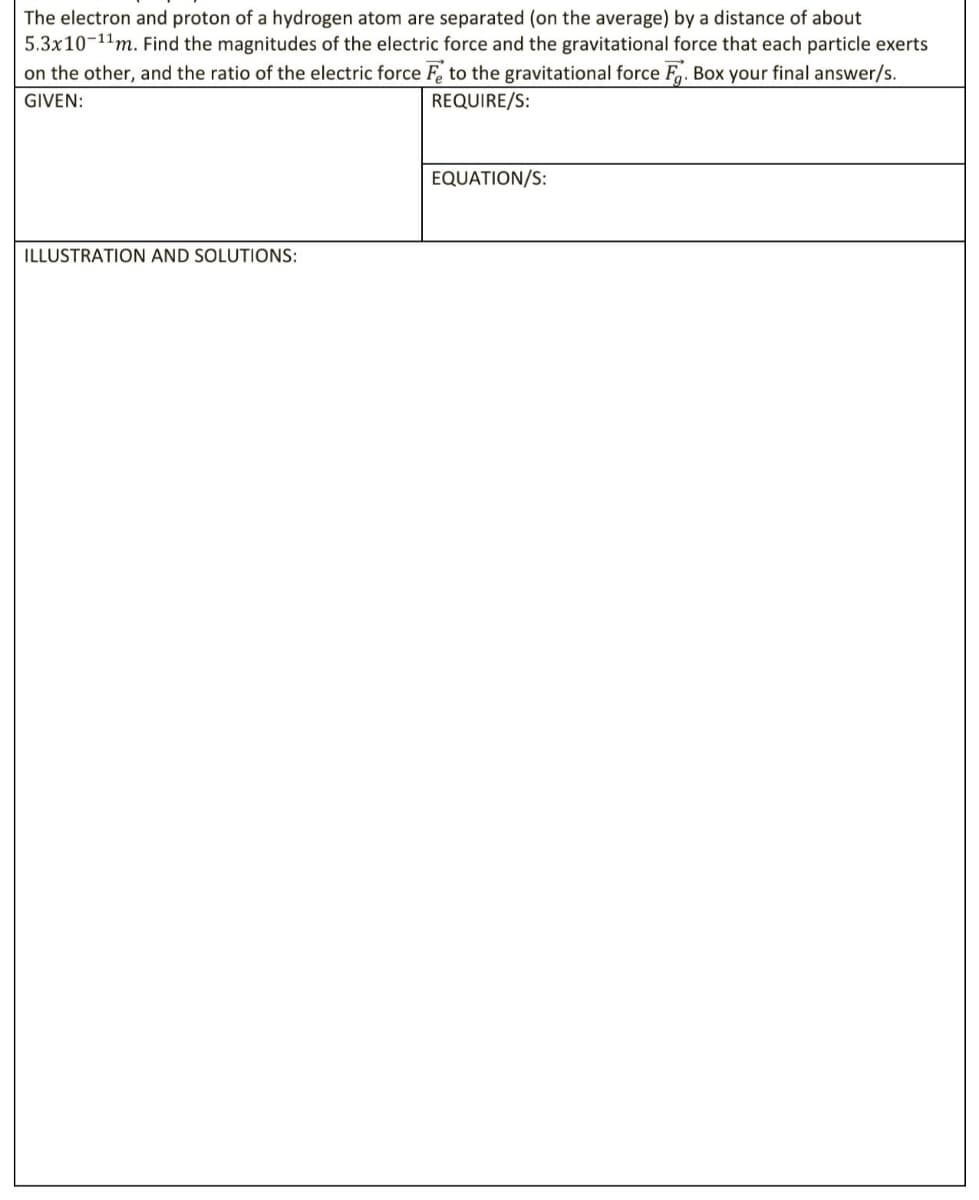 The electron and proton of a hydrogen atom are separated (on the average) by a distance of about
5.3x10-11m. Find the magnitudes of the electric force and the gravitational force that each particle exerts
on the other, and the ratio of the electric force F to the gravitational force F. Box your final answer/s.
GIVEN:
REQUIRE/S:
EQUATION/S:
ILLUSTRATION AND SOLUTIONS:

