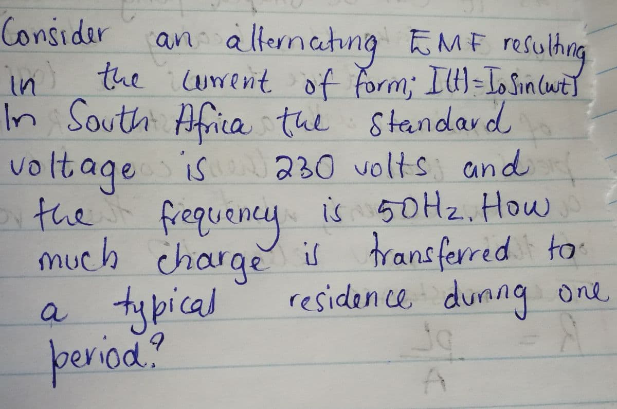 Consider
an: alternating FME resulhng
allernating
EMF resulhng
in the uwenit of form;IU)=IoSin (wt]
In South Africa the Standard
voltage is
230 volts and
the is 50H2. How
frequency
ney
much charge is fransferred to
residen ce durng one
a tybical
riod:
