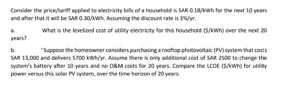 Consider the price/tariff applied to electricity bills of a household is SAR 0.18/kWh for the next 10 years
and after that it will be SAR 0.30/kWh. Assuming the discount rate is 3%/yr.
What is the levelized cost of utility electricity for this household ($/kWh) over the next 20
a.
years?
b.
'Suppose the homeowner considers purchasing a rooftop photovoltaic (PV) system that costs
SAR 13,000 and delivers 5700 kWh/yr. Assume there is only additional cost of SAR 2500 to change the
system's battery after 10 years and no O&M costs for 20 years. Compare the LCOE ($/kWh) for utility
power versus this solar PV system, over the time horizon of 20 years.