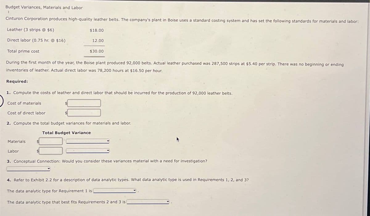 Budget Variances, Materials and Labor
1
Cinturon Corporation produces high-quality leather belts. The company's plant in Boise uses a standard costing system and has set the following standards for materials and labor:
Leather (3 strips @ $6)
Direct labor (0.75 hr. @ $16)
Total prime cost
$18.00
12.00
$30.00
During the first month of the year, the Boise plant produced 92,000 belts. Actual leather purchased was 287,500 strips at $5.40 per strip. There was no beginning or ending
inventories of leather. Actual direct labor was 78,200 hours at $16.50 per hour.
Required:
1. Compute the costs of leather and direct labor that should be incurred for the production of 92,000 leather belts.
Cost of materials
Cost of direct labor
2. Compute the total budget variances for materials and labor.
Total Budget Variance
Materials
Labor
3. Conceptual Connection: Would you consider these variances material with a need for investigation?
4. Refer to Exhibit 2.2 for a description of data analytic types. What data analytic type is used in Requirements 1, 2, and 3?
The data analytic type for Requirement 1 is
The data analytic type that best fits Requirements 2 and 3 is