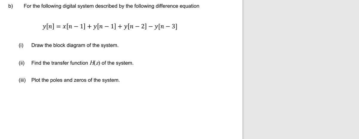 b)
For the following digital system described by the following difference equation
y[n] = x[n − 1] + y[n − 1] + y[n − 2] - y[n - 3]
(i)
Draw the block diagram of the system.
(ii)
Find the transfer function H(z) of the system.
(iii)
Plot the poles and zeros of the system.