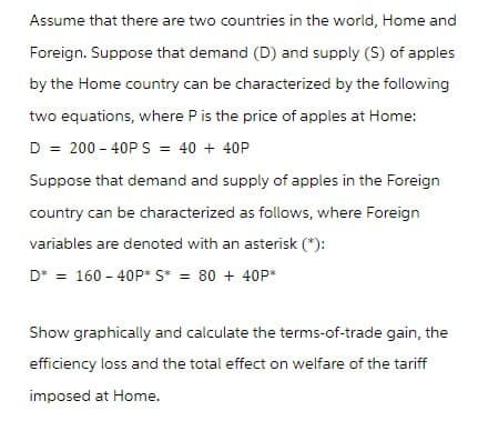 Assume that there are two countries in the world, Home and
Foreign. Suppose that demand (D) and supply (S) of apples
by the Home country can be characterized by the following
two equations, where P is the price of apples at Home:
D = 200 40PS = 40 + 40P
Suppose that demand and supply of apples in the Foreign
country can be characterized as follows, where Foreign
variables are denoted with an asterisk (*):
D* = 160-40P* S* = 80 + 40P*
Show graphically and calculate the terms-of-trade gain, the
efficiency loss and the total effect on welfare of the tariff
imposed at Home.