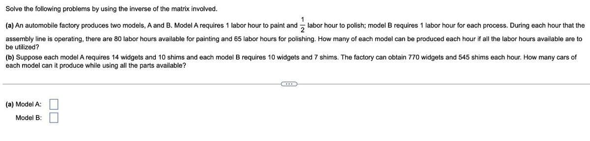 1
(a) An automobile factory produces two models, A and B. Model A requires 1 labor hour to paint and labor hour to polish; model B requires 1 labor hour for each process. During each hour that the
2
assembly line is operating, there are 80 labor hours available for painting and 65 labor hours for polishing. How many of each model can be produced each hour if all the labor hours available are to
be utilized?
(b) Suppose each model A requires 14 widgets and 10 shims and each model B requires 10 widgets and 7 shims. The factory can obtain 770 widgets and 545 shims each hour. How many cars of
each model can it produce while using all the parts available?
Solve the following problems by using the inverse of the matrix involved.
(a) Model A:
Model B:
☐ ☐