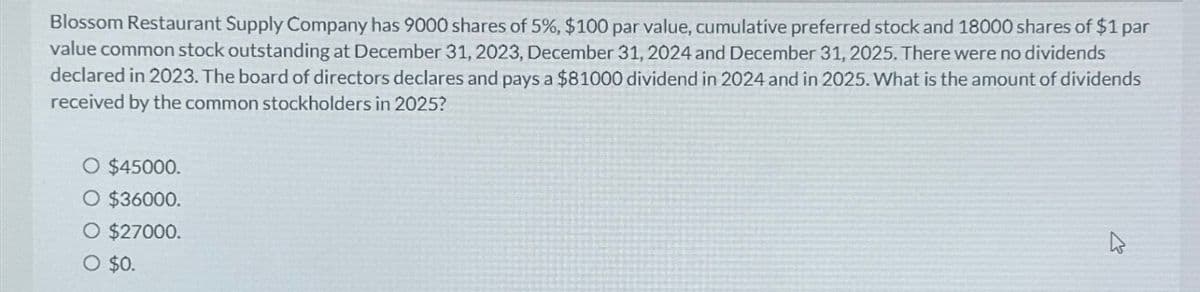 Blossom Restaurant Supply Company has 9000 shares of 5%, $100 par value, cumulative preferred stock and 18000 shares of $1 par
value common stock outstanding at December 31, 2023, December 31, 2024 and December 31, 2025. There were no dividends
declared in 2023. The board of directors declares and pays a $81000 dividend in 2024 and in 2025. What is the amount of dividends
received by the common stockholders in 2025?
O $45000.
O $36000.
O $27000.
○ $0.
D