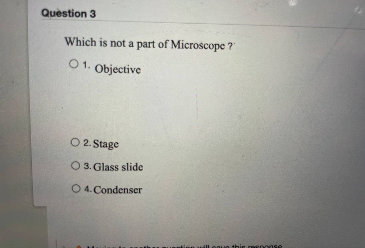 Question 3
Which is not a part of Microscope?
O 1. Objective
O 2. Stage
O 3. Glass slide
O 4. Condenser
otion will save this response