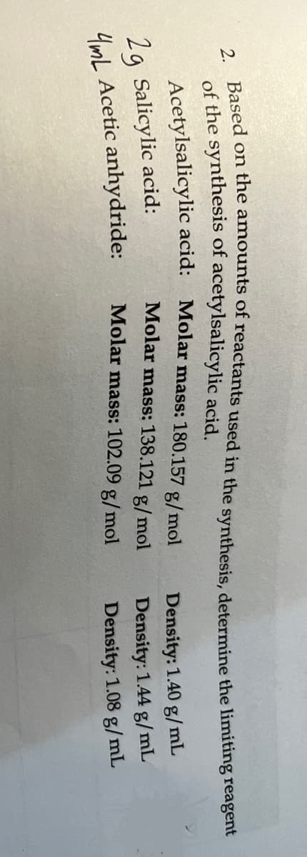 2. Based on the amounts of reactants used in the synthesis, determine the limiting reagent
of the synthesis of acetylsalicylic acid.
Acetylsalicylic acid:
2g Salicylic acid:
4mL Acetic anhydride:
Molar mass: 180.157 g/mol
Molar mass: 138.121 g/mol
Molar mass: 102.09 g/mol
Density: 1.40 g/mL
Density: 1.44 g/mL
Density: 1.08 g/mL