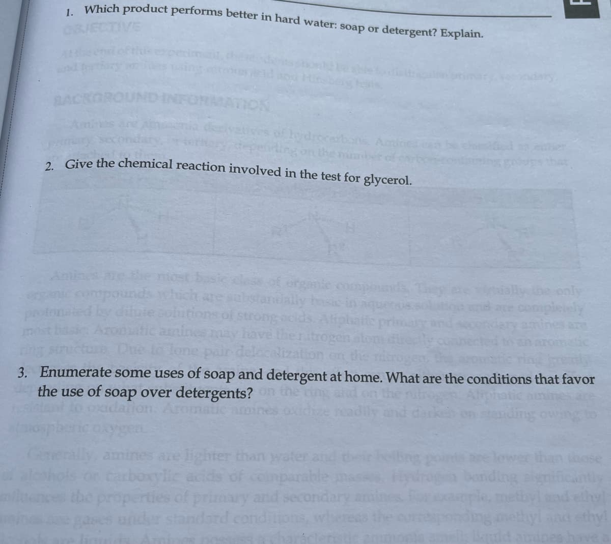 1. Which product performs better in hard water: soap or detergent? Explain.
CTIVE
BACKGROU
INFORMATION
ydrocarbons, Amh
2. Give the chemical reaction involved in the test for glycerol.
stantially basa
dilute cobitions of strong ocids
have the nitrogen
delocalization on the
3. Enumerate some uses of soap and detergent at home. What are the conditions that favor
the use of soap over detergents? on the
Aliphatic
dallon. Aromatic ammines oxidize readil
gen
Generally, amines are lighter than water and the
carboxylic aci
mparable
properties of primary and secondary
under standard conditions,
only
completely
standing
banding
quid amin