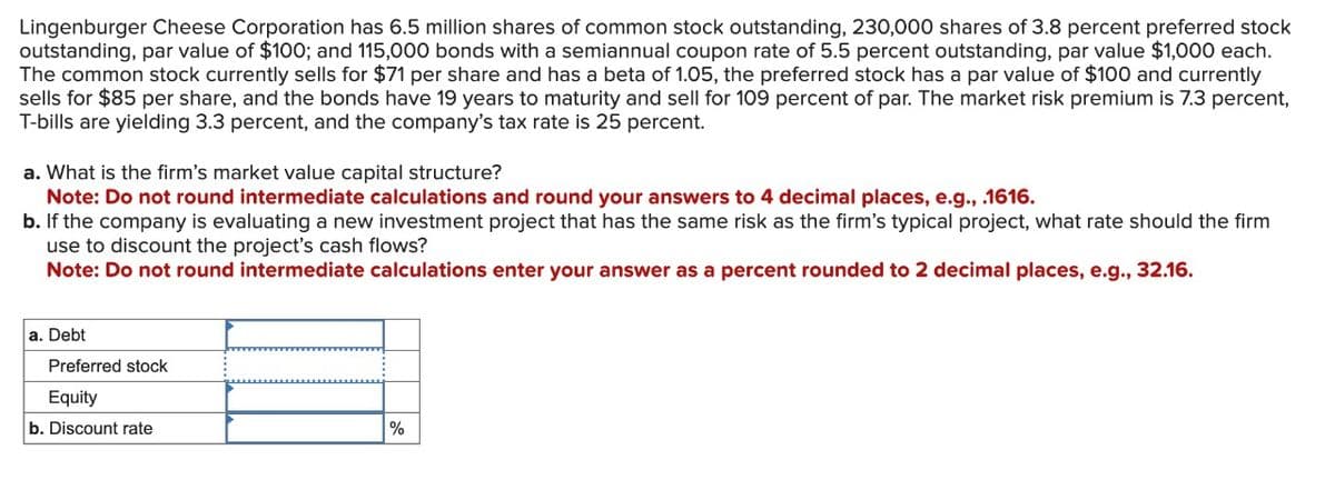 Lingenburger Cheese Corporation has 6.5 million shares of common stock outstanding, 230,000 shares of 3.8 percent preferred stock
outstanding, par value of $100; and 115,000 bonds with a semiannual coupon rate of 5.5 percent outstanding, par value $1,000 each.
The common stock currently sells for $71 per share and has a beta of 1.05, the preferred stock has a par value of $100 and currently
sells for $85 per share, and the bonds have 19 years to maturity and sell for 109 percent of par. The market risk premium is 7.3 percent,
T-bills are yielding 3.3 percent, and the company's tax rate is 25 percent.
a. What is the firm's market value capital structure?
Note: Do not round intermediate calculations and round your answers to 4 decimal places, e.g., .1616.
b. If the company is evaluating a new investment project that has the same risk as the firm's typical project, what rate should the firm
use to discount the project's cash flows?
Note: Do not round intermediate calculations enter your answer as a percent rounded to 2 decimal places, e.g., 32.16.
a. Debt
Preferred stock
Equity
b. Discount rate
%