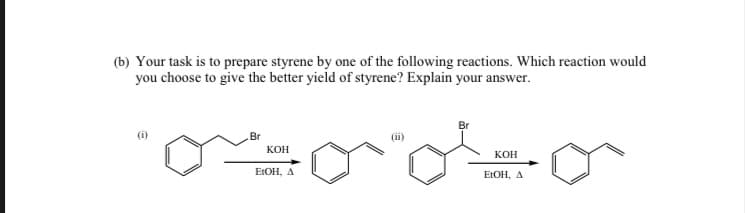 (b) Your task is to prepare styrene by one of the following reactions. Which reaction would
you choose to give the better yield of styrene? Explain your answer.
Br
KOH
EtOH, A
(ii)
KOH
EtOH, A