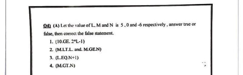 04) (A) Let the value of L. M and N is 5.0 and -6 respectively, answer true or
false, then correct the false statement.
1. (10.GE. 2*L-1)
2. (M.LT.L. and. M.GE.N)
3. (L.EQ.N+1)
4. (M.GT.N)