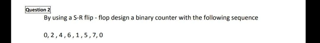 Question 2
By using a S-R flip - flop design a binary counter with the following sequence
0, 2,4,6,1,5,7,0
