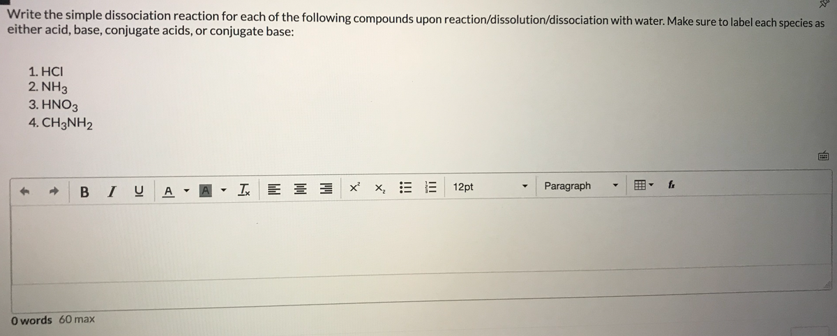 Write the simple dissociation reaction for each of the following compounds upon reaction/dissolution/dissociation with water. Make sure to label each species as
either acid, base, conjugate acids, or conjugate base:
1. HCI
2. NH3
3. HNO3
4. CH3NH2
BIU
A
I E
12pt
- Paragraph
fr
A
O words 60 max
