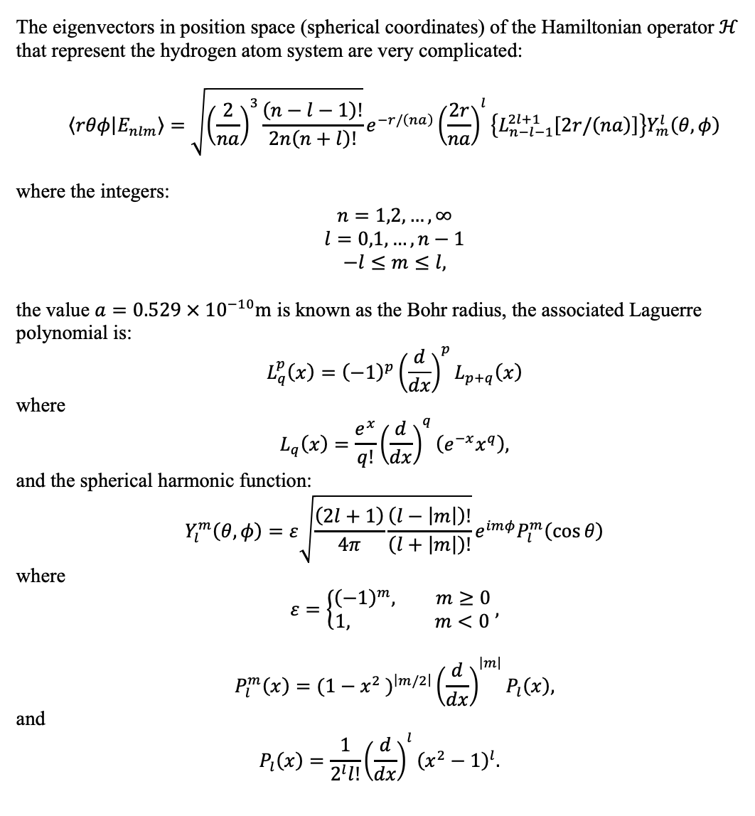 The eigenvectors in position space (spherical coordinates) of the Hamiltonian operator H
that represent the hydrogen atom system are very complicated:
3
(п —1- 1)!
2n(n + 1)!
2
{r®¢\En!m) =
e-r/(na)
na
A {L (2r/(na)]}Y(0, 4)
'n-l-1
па,
where the integers:
n = 1,2, ..., 0
l = 0,1, ...,n – 1
-l < m sl,
the value a = 0.529 × 10-10m is known as the Bohr radius, the associated Laguerre
polynomial is:
d
E(x) = (-1)" () Lp+q(x)
where
ex
Lq (x) =
q! ldx) (e-*x9),
\dx,
and the spherical harmonic function:
|(21 + 1) (1 – Iml)! eimo pm (cos 0)
Y" (0, 4)
= E
i(lu| + 1)
where
S(-1)",
m 2 0
m < 0'
E =
(1,
d Im/
P" (x) = (1 – x² )Im/21) P.(x),
and
P:(x) :
d
(x² – 1)'.
2'1! \dx)
