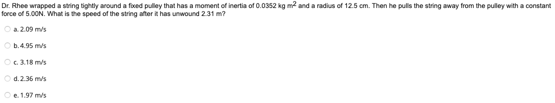 Dr. Rhee wrapped a string tightly around a fixed pulley that has a moment of inertia of 0.0352 kg m2 and a radius of 12.5 cm. Then he pulls the string away from the pulley with a constant
force of 5.00N. What is the speed of the string after it has unwound 2.31 m?
O a. 2.09 m/s
O b.4.95 m/s
O c. 3.18 m/s
O d. 2.36 m/s
O e. 1.97 m/s
