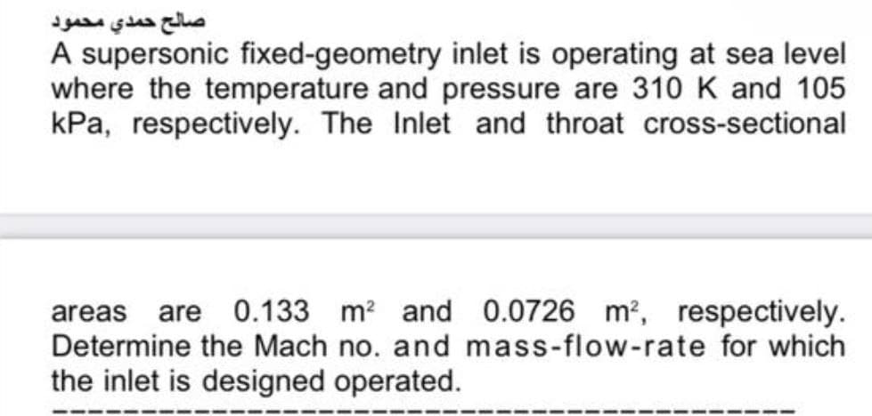 صالح حمدي محمود
A supersonic fixed-geometry inlet is operating at sea level
where the temperature and pressure are 310 K and 105
kPa, respectively. The Inlet and throat cross-sectional
areas are 0.133 m² and 0.0726 m², respectively.
Determine the Mach no. and mass-flow-rate for which
the inlet is designed operated.