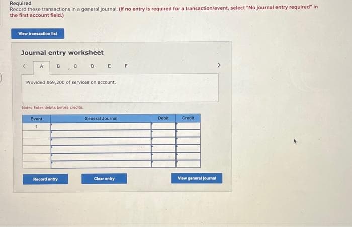 Required
Record these transactions in a general journal. (If no entry is required for a transaction/event, select "No journal entry required" in
the first account field.)
View transaction list
Journal entry worksheet
A
BCDE F
Provided $69,200 of services on account.
Event
1
X
Note: Enter debits before credits.
Record entry
General Journal
Clear entry
Debit
Credit
View general Journal
