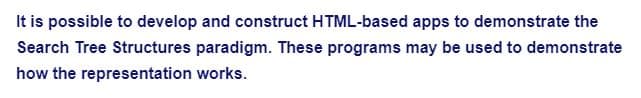 It is possible to develop and construct HTML-based apps to demonstrate the
Search Tree Structures paradigm. These programs may be used to demonstrate
how the representation works.