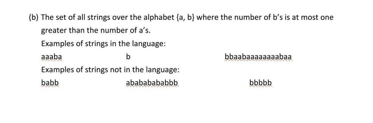 (b) The set of all strings over the alphabet {a, b} where the number of b's is at most one
greater than the number of a's.
Examples of strings in the language:
aaaba
b
bbaabaaaaaaaabaa
Examples of strings not in the language:
babb
abababababbb
bbbbb
