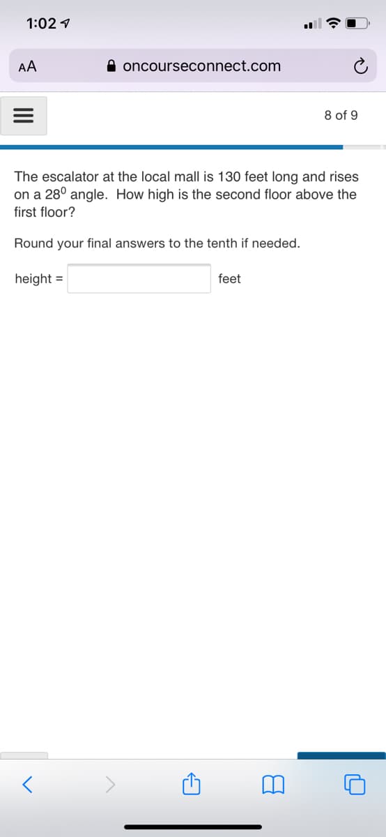 1:02 1
AA
A oncourseconnect.com
8 of 9
The escalator at the local mall is 130 feet long and rises
on a 28° angle. How high is the second floor above the
first floor?
Round your final answers to the tenth if needed.
height =
feet
II
