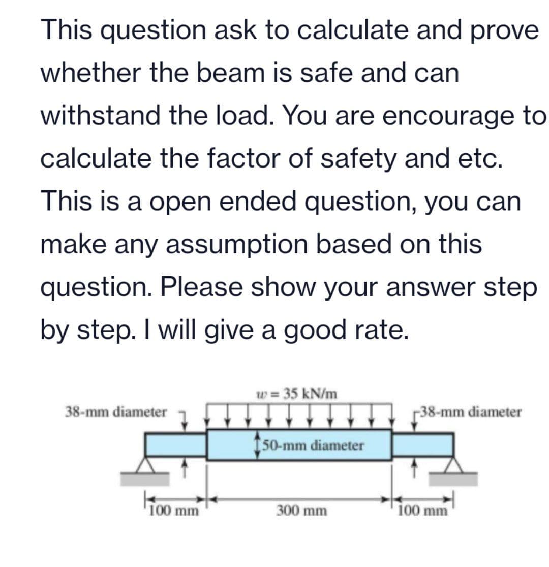 This question ask to calculate and prove
whether the beam is safe and can
withstand the load. You are encourage to
calculate the factor of safety and etc.
This is a open ended question, you can
make any assumption based on this
question. Please show your answer step
by step. I will give a good rate.
w = 35 kN/m
38-mm diameter
-38-mm diameter
150-mm diameter
100 mm
300 mm
100 mm
