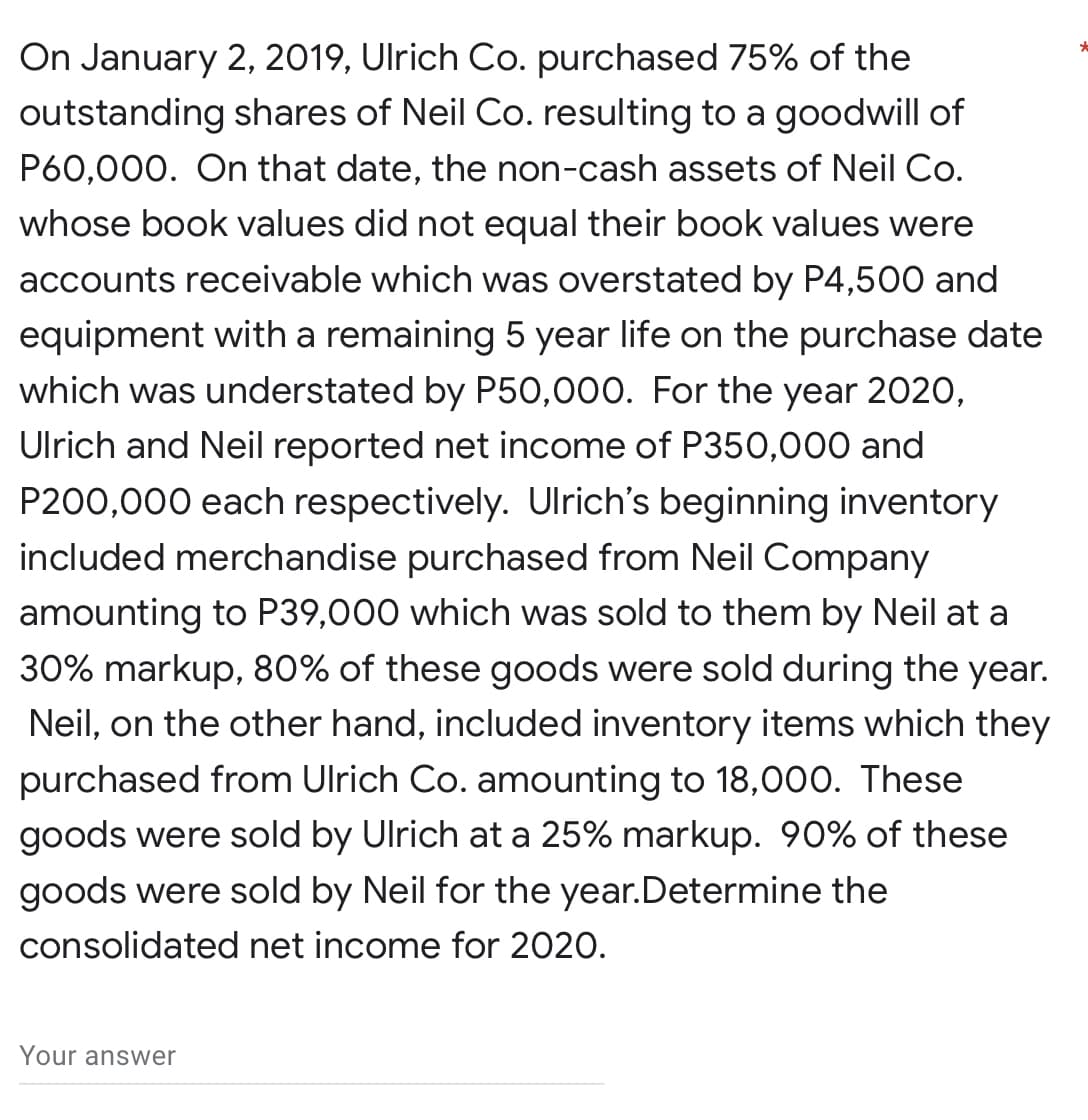On January 2, 2019, Ulrich Co. purchased 75% of the
outstanding shares of Neil Co. resulting to a goodwill of
P60,000. On that date, the non-cash assets of Neil Co.
whose book values did not equal their book values were
accounts receivable which was overstated by P4,500 and
equipment with a remaining 5 year life on the purchase date
which was understated by P50,000. For the year 2020,
Ulrich and Neil reported net income of P350,000 and
P200,000 each respectively. Ulrich's beginning inventory
included merchandise purchased from Neil Company
amounting to P39,000 which was sold to them by Neil at a
30% markup, 80% of these goods were sold during the year.
Neil, on the other hand, included inventory items which they
purchased from Ulrich Co. amounting to 18,000. These
goods were sold by Ulrich at a 25% markup. 90% of these
goods were sold by Neil for the year. Determine the
consolidated net income for 2020.
Your answer