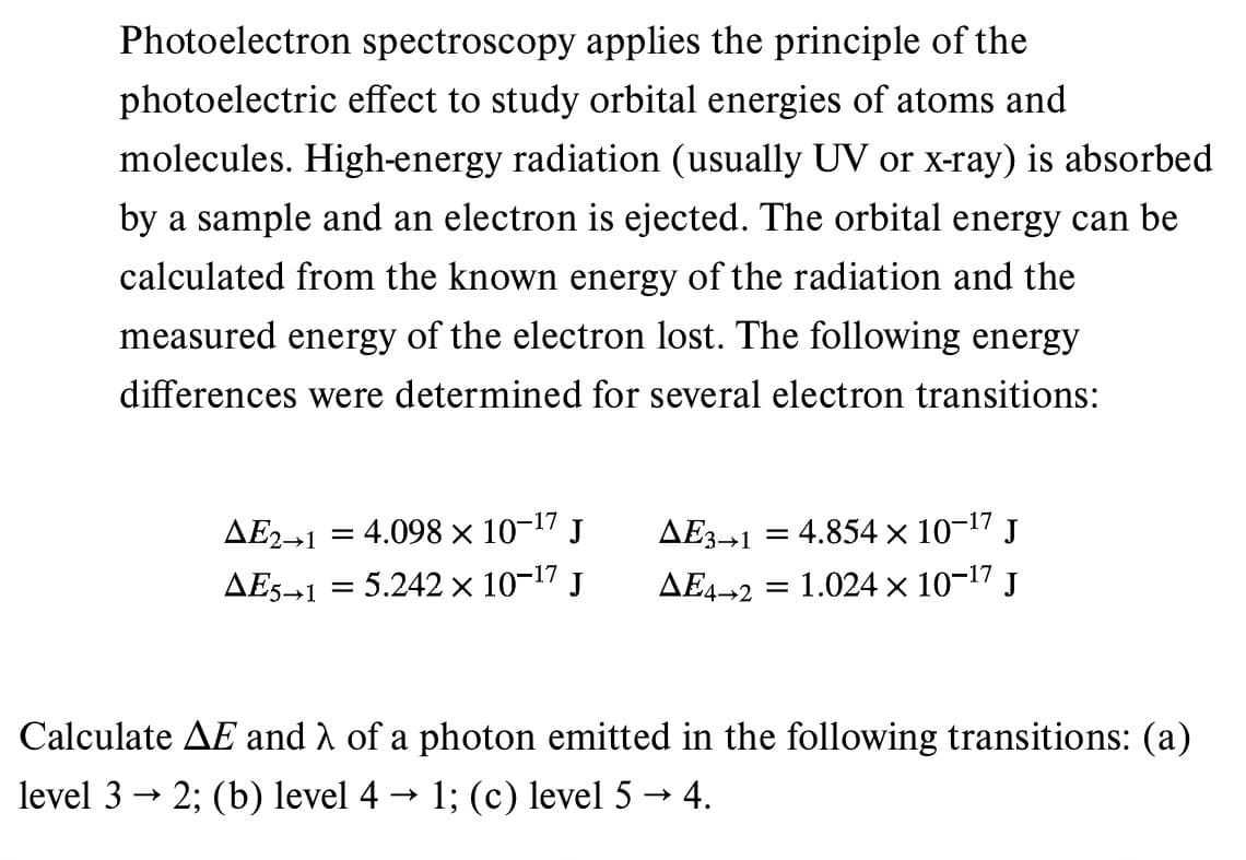 Photoelectron spectroscopy applies the principle of the
photoelectric effect to study orbital energies of atoms and
molecules. High-energy radiation (usually UV or x-ray) is absorbed
by a sample and an electron is ejected. The orbital energy can be
calculated from the known energy of the radiation and the
measured energy of the electron lost. The following energy
differences were determined for several electron transitions:
ΔΕ2–1 : 4.098 × 10-¹7 J
AE5-1 = 5.242 × 10-¹7 J
ΔΕ3-1
-
= 4.854 × 10-17 J
AE4-2= 1.024 × 10-¹7 J
Calculate AE and λ of a photon emitted in the following transitions: (a)
level 3 → 2; (b) level 4 → 1; (c) level 5 → 4.