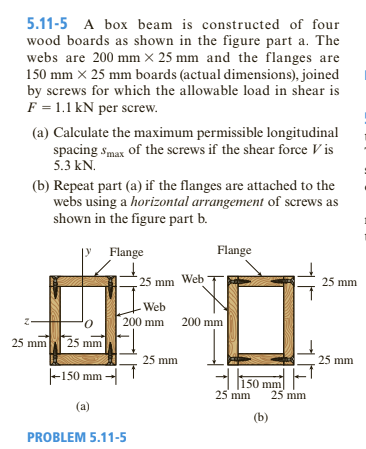 5.11-5 A box beam is constructed of four
wood boards as shown in the figure part a. The
webs are 200 mm × 25 mm and the flanges are
150 mm x 25 mm boards (actual dimensions), joined
by screws for which the allowable load in shear is
F = 1.1 kN per screw.
(a) Calculate the maximum permissible longitudinal
spacing smax of the screws if the shear force V is
5.3 kN.
(b) Repeat part (a) if the flanges are attached to the
webs using a horizontal arrangement of screws as
shown in the figure part b.
Flange
Flange
25 mm Web
25 mm
Web
200 mm
200 mm
25 mm
25 mm
25 mm
25 mm
|-150 mm --|
- 150 mm
25 mm
25 mm
(a)
(b)
PROBLEM 5.11-5
