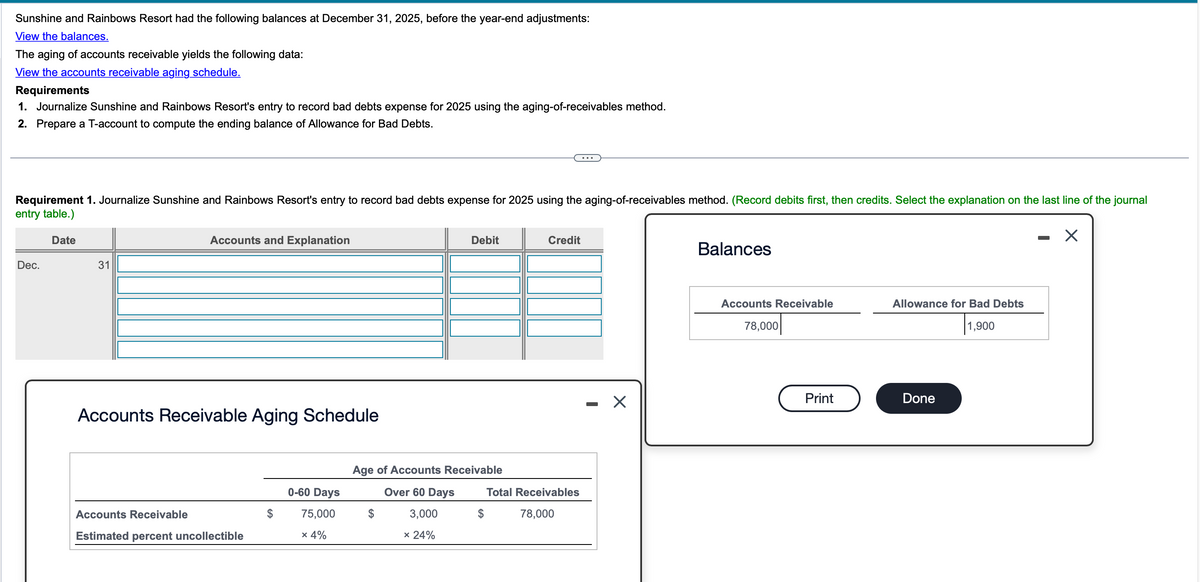 Sunshine and Rainbows Resort had the following balances at December 31, 2025, before the year-end adjustments:
View the balances.
The aging of accounts receivable yields the following data:
View the accounts receivable aging schedule.
Requirements
1. Journalize Sunshine and Rainbows Resort's entry to record bad debts expense for 2025 using the aging-of-receivables method.
2. Prepare a T-account to compute the ending balance of Allowance for Bad Debts.
Requirement 1. Journalize Sunshine and Rainbows Resort's entry to record bad debts expense for 2025 using the aging-of-receivables method. (Record debits first, then credits. Select the explanation on the last line of the journal
entry table.)
Dec.
Date
31
Accounts and Explanation
Debit
Credit
Balances
-
☑
Accounts Receivable Aging Schedule
Age of Accounts Receivable
0-60 Days
Over 60 Days
Total Receivables
Accounts Receivable
75,000
$
3,000
$
78,000
Estimated percent uncollectible
× 4%
* 24%
-
☑
Accounts Receivable
Allowance for Bad Debts
78,000
1,900
Print
Done