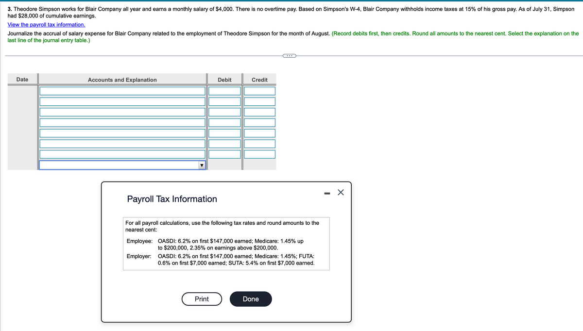 3. Theodore Simpson works for Blair Company all year and earns a monthly salary of $4,000. There is no overtime pay. Based on Simpson's W-4, Blair Company withholds income taxes at 15% of his gross pay. As of July 31, Simpson
had $28,000 of cumulative earnings.
View the payroll tax information.
Journalize the accrual of salary expense for Blair Company related to the employment of Theodore Simpson for the month of August. (Record debits first, then credits. Round all amounts to the nearest cent. Select the explanation on the
last line of the journal entry table.)
Date
Accounts and Explanation
Debit
Credit
Payroll Tax Information
For all payroll calculations, use the following tax rates and round amounts to the
nearest cent:
Employee: OASDI: 6.2% on first $147,000 earned; Medicare: 1.45% up
to $200,000, 2.35% on earnings above $200,000.
Employer: OASDI: 6.2% on first $147,000 earned; Medicare: 1.45%; FUTA:
0.6% on first $7,000 earned; SUTA: 5.4% on first $7,000 earned.
Print
Done
-