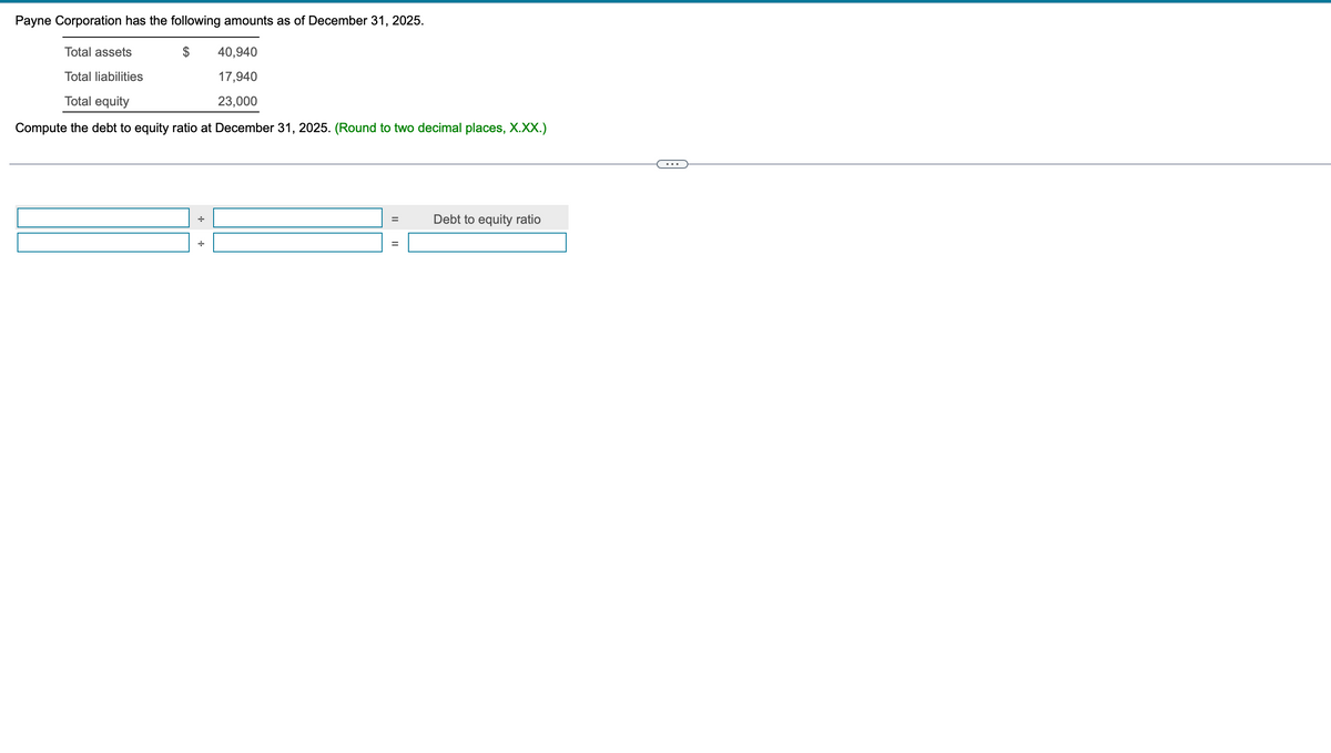 Payne Corporation has the following amounts as of December 31, 2025.
Total assets
Total liabilities
Total equity
40,940
17,940
23,000
Compute the debt to equity ratio at December 31, 2025. (Round to two decimal places, X.XX.)
||
II
Debt to equity ratio