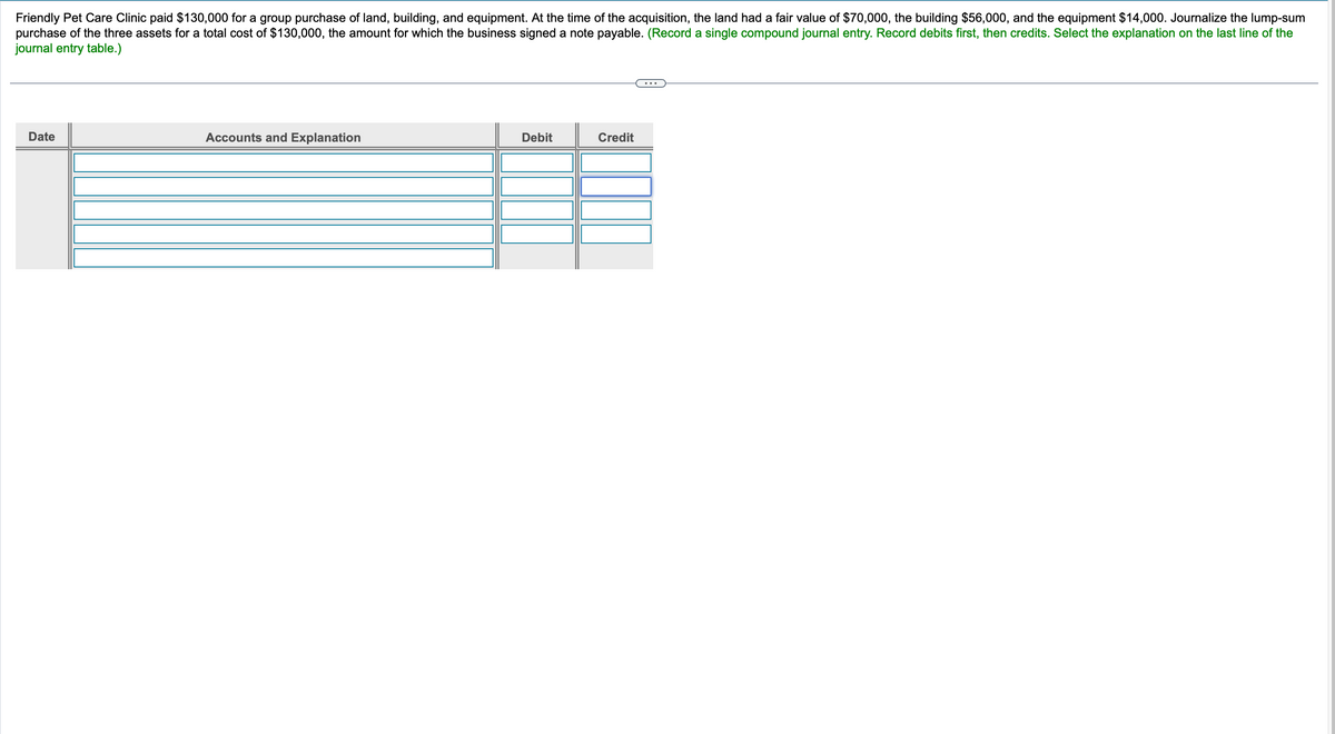 Friendly Pet Care Clinic paid $130,000 for a group purchase of land, building, and equipment. At the time of the acquisition, the land had a fair value of $70,000, the building $56,000, and the equipment $14,000. Journalize the lump-sum
purchase of the three assets for a total cost of $130,000, the amount for which the business signed a note payable. (Record a single compound journal entry. Record debits first, then credits. Select the explanation on the last line of the
journal entry table.)
Date
Accounts and Explanation
Debit
Credit
...