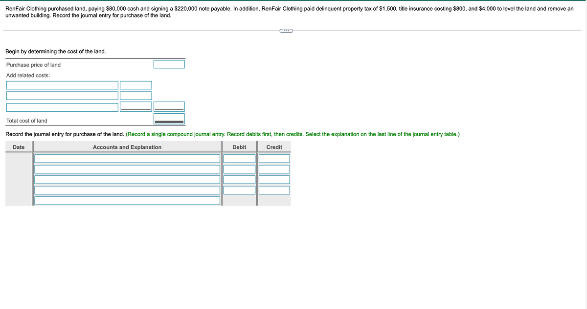 RenFair Clothing purchased land, paying $80,000 cash and signing a $220,000 note payable. In addition, RenFair Clothing paid delinquent property tax of $1,500, title insurance costing $800, and $4,000 to level the land and remove an
unwanted building. Record the journal entry for purchase of the land.
Begin by determining the cost of the land.
Purchase price of land
Add related costs:
Total cost of land
Record the journal entry for purchase of the land. (Record a single compound journal entry. Record debits first, then credits. Select the explanation on the last line of the journal entry table.)
Date
Accounts and Explanation
Debit
Credit