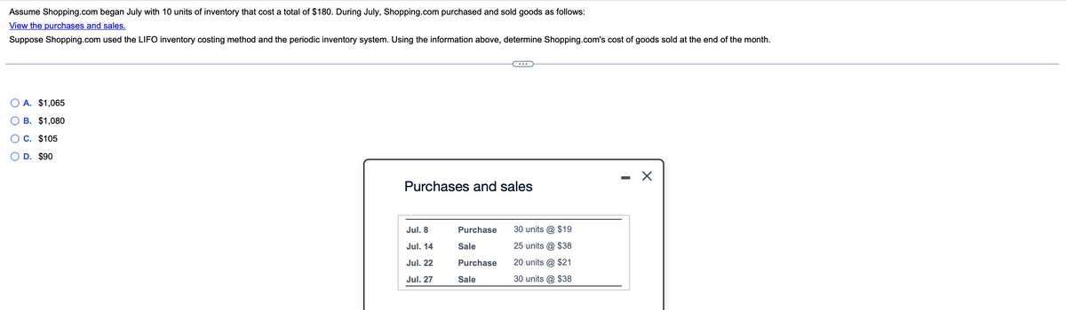 Assume Shopping.com began July with 10 units of inventory that cost a total of $180. During July, Shopping.com purchased and sold goods as follows:
View the purchases and sales.
Suppose Shopping.com used the LIFO inventory costing method and the periodic inventory system. Using the information above, determine Shopping.com's cost of goods sold at the end of the month.
A. $1,065
B. $1,080
C. $105
○ D. $90
Purchases and sales
Jul. 8
Purchase
30 units @ $19
Jul. 14
Sale
25 units @ $38
Jul. 22
Purchase
Jul. 27
Sale
20 units @ $21
30 units @ $38
-
☑