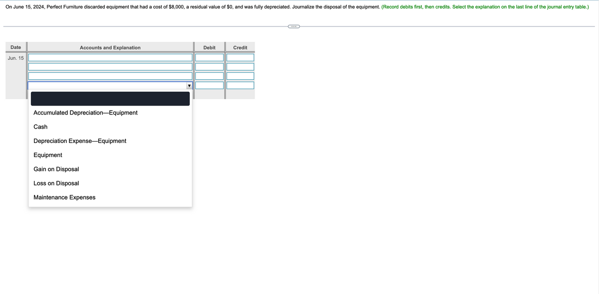 On June 15, 2024, Perfect Furniture discarded equipment that had a cost of $8,000, a residual value of $0, and was fully depreciated. Journalize the disposal of the equipment. (Record debits first, then credits. Select the explanation on the last line of the journal entry table.)
Date
Accounts and Explanation
Jun. 15
Accumulated Depreciation-Equipment
Cash
Depreciation Expense-Equipment
Equipment
Gain on Disposal
Loss on Disposal
Maintenance Expenses
Debit
Credit
