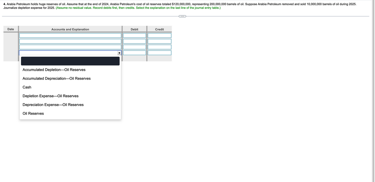 4. Arabia Petroleum holds huge reserves of oil. Assume that at the end of 2024, Arabia Petroleum's cost of oil reserves totaled $120,000,000, representing 200,000,000 barrels of oil. Suppose Arabia Petroleum removed and sold 10,000,000 barrels of oil during 2025.
Journalize depletion expense for 2025. (Assume no residual value. Record debits first, then credits. Select the explanation on the last line of the journal entry table.)
Date
Accounts and Explanation
Accumulated Depletion-Oil Reserves
Accumulated Depreciation-Oil Reserves
Cash
Depletion Expense-Oil Reserves
Depreciation Expense-Oil Reserves
Oil Reserves
Debit
Credit