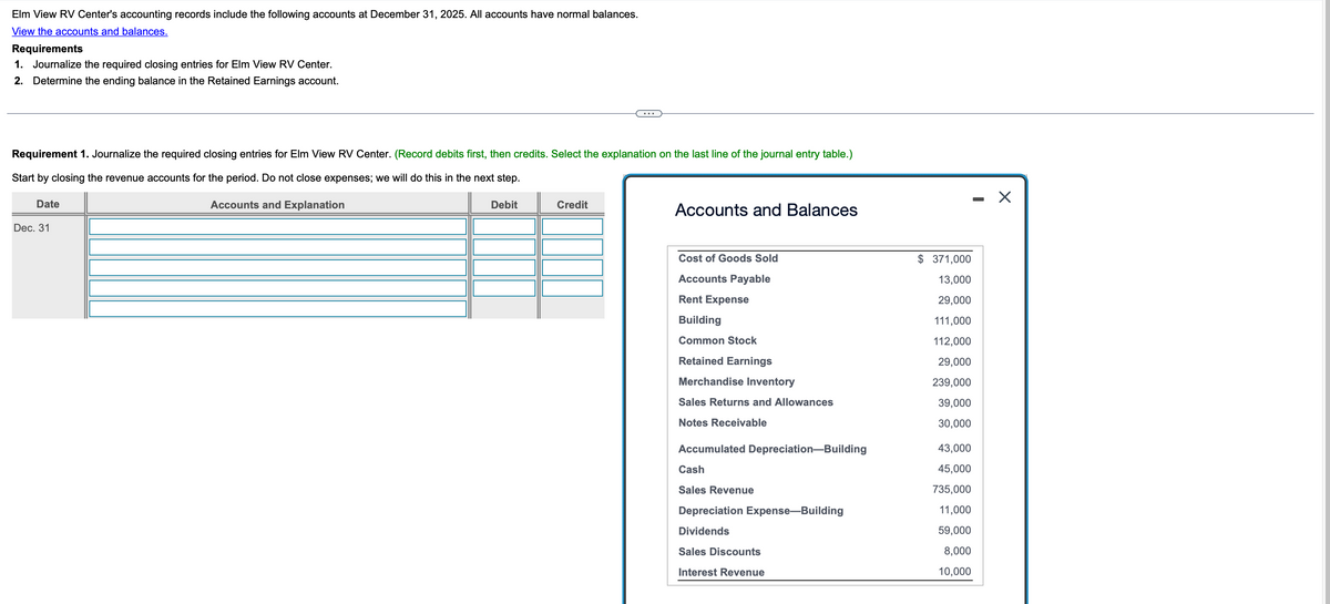 Elm View RV Center's accounting records include the following accounts at December 31, 2025. All accounts have normal balances.
View the accounts and balances.
Requirements
1. Journalize the required closing entries for Elm View RV Center.
2. Determine the ending balance in the Retained Earnings account.
...
Requirement 1. Journalize the required closing entries for Elm View RV Center. (Record debits first, then credits. Select the explanation on the last line of the journal entry table.)
Start by closing the revenue accounts for the period. Do not close expenses; we will do this in the next step.
Date
Dec. 31
Accounts and Explanation
Debit
Credit
Accounts and Balances
Cost of Goods Sold
$ 371,000
-
☑
Accounts Payable
Rent Expense
Building
13,000
29,000
111,000
Common Stock
112,000
Retained Earnings
29,000
Merchandise Inventory
239,000
Sales Returns and Allowances
39,000
Notes Receivable
30,000
Accumulated Depreciation-Building
43,000
Cash
45,000
Sales Revenue
735,000
Depreciation Expense-Building
11,000
Dividends
59,000
Sales Discounts
8,000
Interest Revenue
10,000