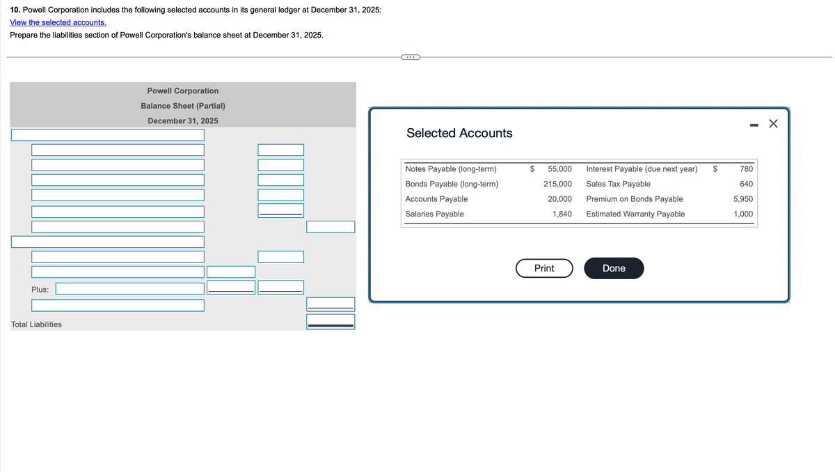 10. Powell Corporation includes the following selected accounts in its general ledger at December 31, 2025:
View the selected accounts.
Prepare the liabilities section of Powell Corporation's balance sheet at December 31, 2025.
Plus:
Total Liabilities
Powell Corporation
Balance Sheet (Partial)
December 31, 2025
Selected Accounts
-
☑
Notes Payable (long-term)
55,000
Bonds Payable (long-term)
215,000
Interest Payable (due next year)
Sales Tax Payable
$
780
640
Accounts Payable
20,000
Premium on Bonds Payable
5,950
Salaries Payable
1,840
Estimated Warranty Payable
1,000
Print
Done