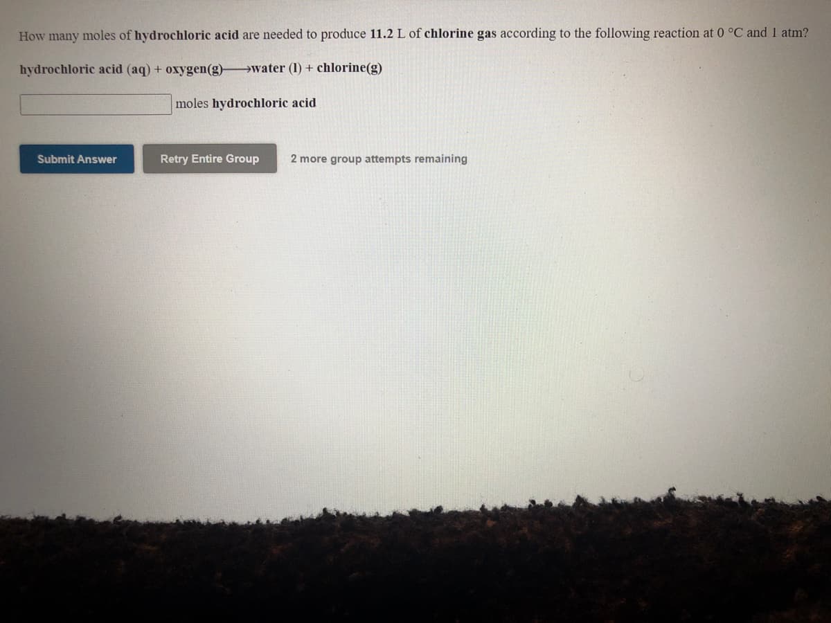 How many moles of hydrochloric acid are needed to produce 11.2 L of chlorine gas according to the following reaction at 0 °C and 1 atm?
hydrochloric acid (aq) + oxygen(g) water (1) + chlorine(g)
moles hydrochloric acid
Submit Answer
Retry Entire Group
2 more group attempts remaining
