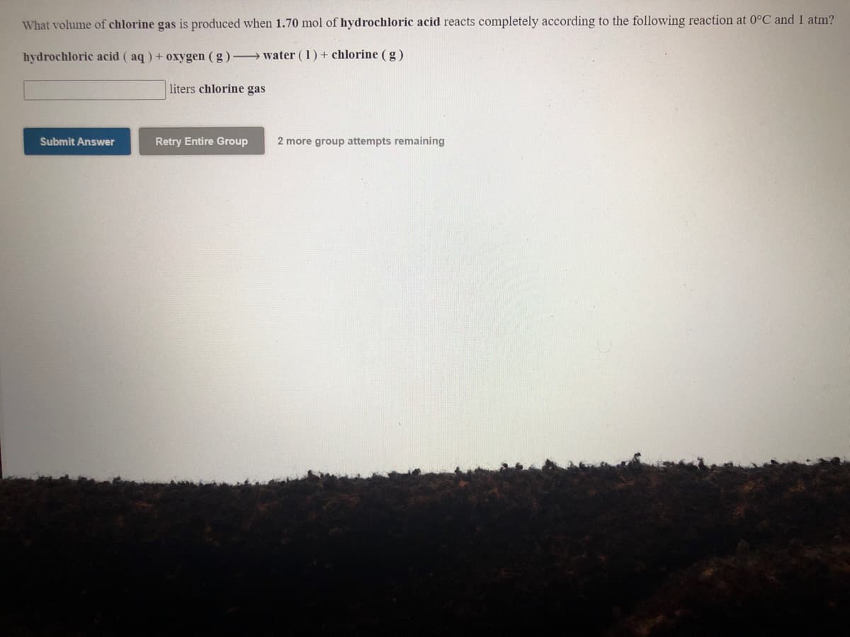 What volume of chlorine gas is produced when 1.70 mol of hydrochloric acid reacts completely according to the following reaction at 0°C and 1 atm?
hydrochloric acid (aq) + oxygen (g)- water (1)+ chlorine (g)
liters chlorine gas
Submit Answer
Retry Entire Group
2 more group attempts remaining
