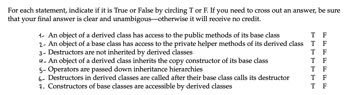 For each statement, indicate if it is True or False by circling T or F. If you need to cross out an answer, be sure
that your final answer is clear and unambigous-otherwise it will receive no credit.
1- An object of a derived class has access to the public methods of its base class
T F
2- An object of a base class has access to the private helper methods of its derived class T F
3- Destructors are not inherited by derived classes
T F
T F
T F
u- An object of a derived class inherits the copy constructor of its base class
5- Operators are passed down inheritance hierarchies
6- Destructors in derived classes are called after their base class calls its destructor
7. Constructors of base classes are accessible by derived classes
T
T
F
F