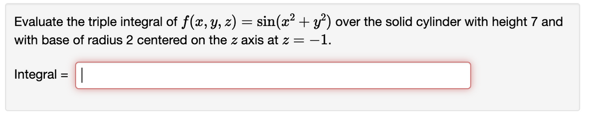 **Triple Integral Evaluation over a Cylindrical Region**

**Problem Statement:**

Evaluate the triple integral of \( f(x, y, z) = \sin(x^2 + y^2) \) over the solid cylinder with height 7 and base of radius 2 centered on the \(z\)-axis at \( z = -1 \).

**Mathematical Representation:**
\[
\text{Integral} = \int \int \int_V f(x, y, z) \, dV
\]

Where:
- \(V\) represents the volume of the cylinder,
- \(f(x, y, z) = \sin(x^2 + y^2)\).

*Note:* The volume \(V\) is defined by the cylindrical coordinates, where the base of the cylinder has a radius of 2 and is centered on the \(z\)-axis at \( z = -1 \), with a height of 7.

To input your solution, please use the provided field labeled "Integral = " to type your calculated result or derivation.

---
*Explanation:*

This problem involves evaluating a triple integral over a cylindrical volume. You will need to set up the integral in cylindrical coordinates for easier computation. Here, the height of the cylinder implies that \(z\) ranges from \(-1\) to \(6\) (as it starts from \(z = -1\) and extends 7 units upward). The radius \(r\) ranges from \(0\) to \(2\), and \(\theta\) ranges from \(0\) to \(2\pi\).

The integral can be expressed as:

\[
\int_{z=-1}^{6} \int_{r=0}^{2} \int_{\theta=0}^{2\pi} \sin(r^2) \, r \, d\theta \, dr \, dz
\]