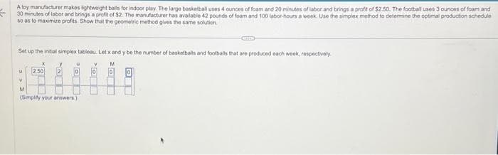 A toy manufacturer makes lightweight balls for indoor play. The large basketball uses 4 ounces of foam and 20 minutes of labor and brings a profit of $2.50. The football uses 3 ounces of foam and
30 minutes of labor and brings a profit of $2. The manufacturer has available 42 pounds of foam and 100 labor-hours a week. Use the simplex method to determine the optimal production schedule
so as to maximize profits Show that the geometric method gives the same solution.
Set up the initial simplex tableau. Let x and y be the number of basketballs and footballs that are produced each week, respectively.
V M
0 0
U
V
2.50
2
U
0
M
(Simplify your answers)