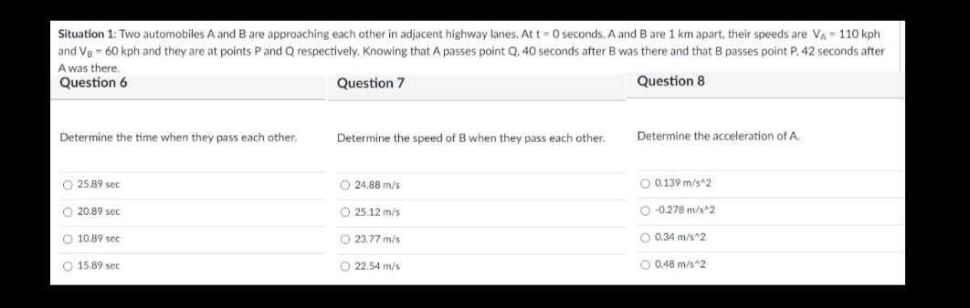 Situation 1: Two automobiles A and B are approaching each other in adjacent highway lanes. At t = 0 seconds, A and B are 1 km apart, their speeds are VA = 110 kph
and Ve = 60 kph and they are at points P and Q respectively. Knowing that A passes point Q. 40 seconds after B was there and that B passes point P, 42 seconds after
A was there.
Question 6
Question 7
Question 8
Determine the time when they pass each other.
Determine the speed of B when they pass each other.
Determine the acceleration of A.
O 25.89 sec
O 24.88 m/s
O 0.139 m/s^2
O 20.89 sec
O 25.12 m/s
O -0.278 m/s^2
O 10.89 sec
O 23.77 m/s
O 0.34 m/s^2
O 15.89 sec
O 22.54 m/s
O 0.48 m/s^2
