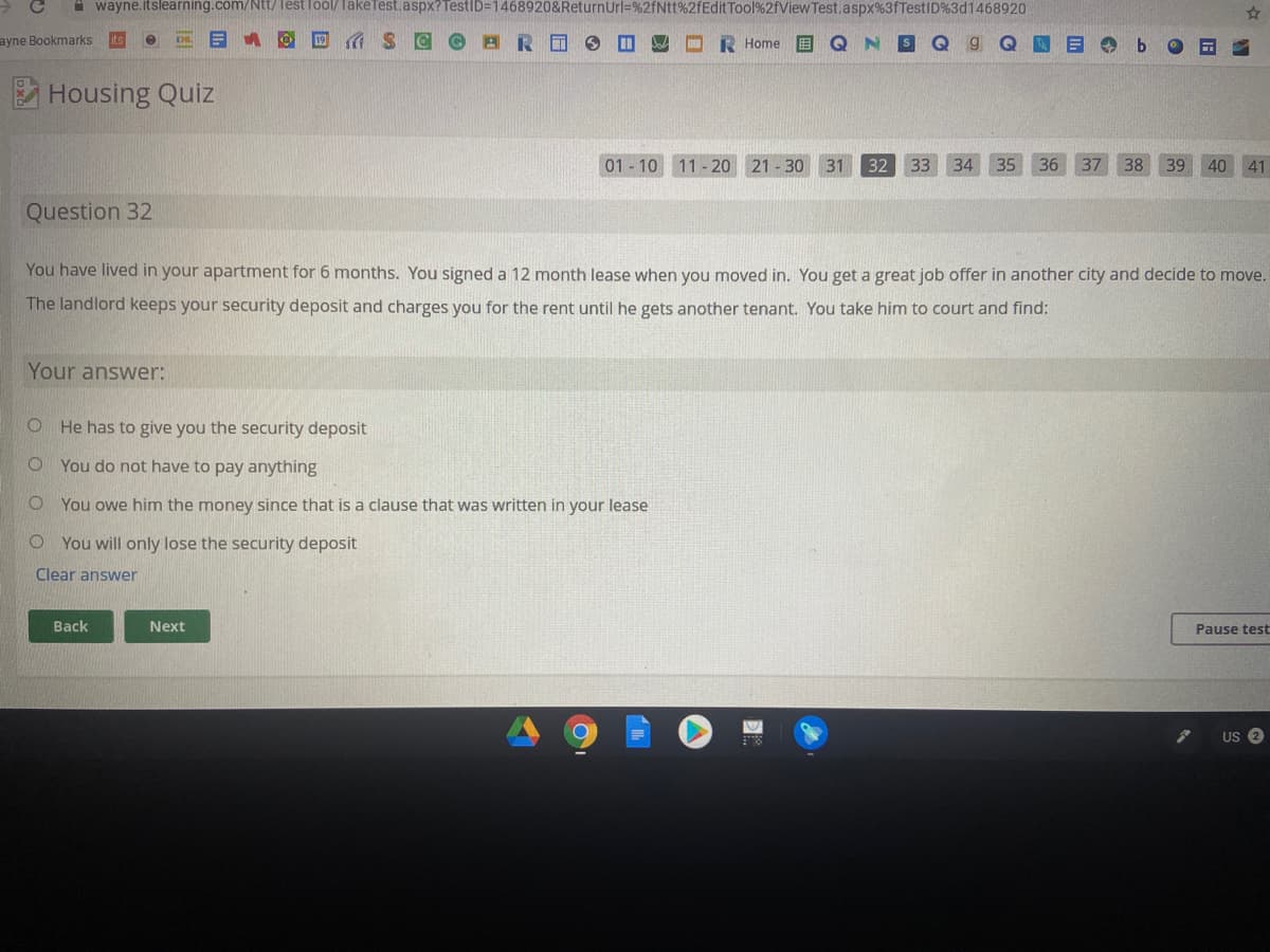 A wayne.itslearning.com/Ntt/Test lool/ TakeTest.aspx? TestID=1468920&ReturnUrl=%2fNtt%2fEditTool%2fView Test.aspx%3fTestID%3d1468920
ayne Bookmarks
19
A S C
R Home
Housing Quiz
01 - 10 11-20 21 - 30 31
32
33 34 35
36 37 38
39
40 41
Question 32
You have lived in your apartment for 6 months. You signed a 12 month lease when you moved in. You get a great job offer in another city and decide to move.
The landlord keeps your security deposit and charges you for the rent until he gets another tenant. You take him to court and find:
Your answer:
O He has to give you the security deposit
O You do not have to pay anything
O You owe him the money since that is a clause that was written in your lease
O You will only lose the security deposit
Clear answer
Back
Next
Pause test
US 2
