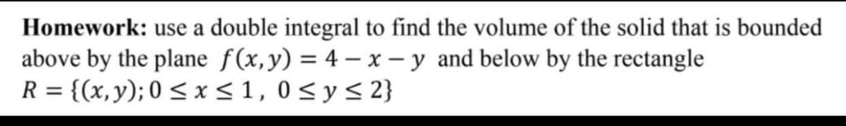 Homework: use a double integral to find the volume of the solid that is bounded
above by the plane f(x,y) = 4 - x – y and below by the rectangle
R = {(x,y); 0 < x<1, 0< y< 2}
