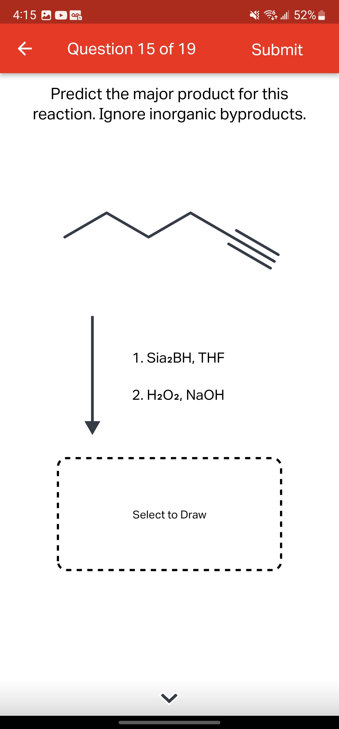 4:15
←
OG
Question 15 of 19
1. Sia2BH, THE
Predict the major product for this
reaction. Ignore inorganic byproducts.
2. H2O2, NaOH
Select to Draw
lll 52%
>
Submit