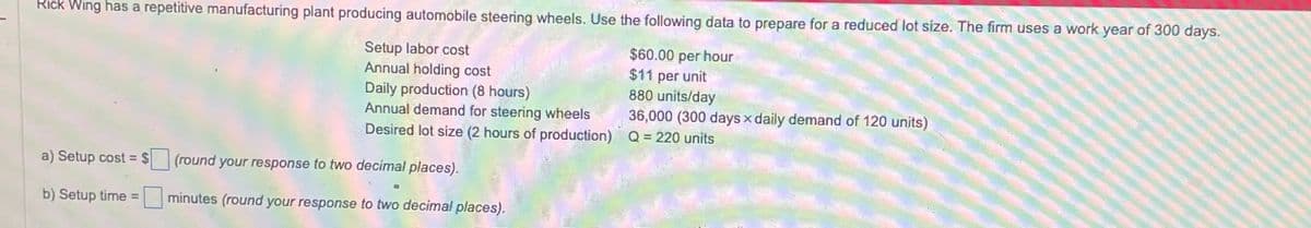 Rick Wing has a repetitive manufacturing plant producing automobile steering wheels. Use the following data to prepare for a reduced lot size. The firm uses a work year of 300 days.
Setup labor cost
Annual holding cost
Daily production (8 hours)
Annual demand for steering wheels
Desired lot size (2 hours of production)
$60.00 per hour
$11 per unit
880 units/day
36,000 (300 days x daily demand of 120 units)
Q=220 units
a) Setup cost = $
(round your response to two decimal places).
b) Setup time =
minutes (round your response to two decimal places).